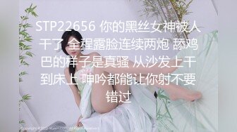 STP22656 你的黑丝女神被人干了 全程露脸连续两炮 舔鸡巴的样子是真骚 从沙发上干到床上 呻吟都能让你射不要错过