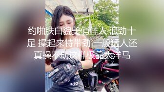 约啪肤白貌美俏佳人 浪劲十足 操起来特带劲 一般猛人还真操不动这样极品大洋马