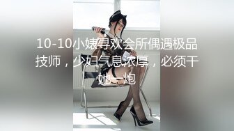 10-10小婊寻欢会所偶遇极品技师，少妇气息浓厚，必须干她一炮