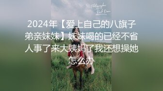 2024年【爱上自己的八旗子弟亲妹妹】妹妹喝的已经不省人事了来大姨妈了我还想操她怎么办