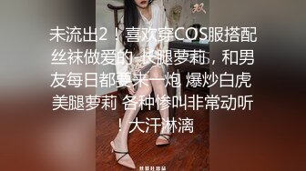 未流出2！喜欢穿COS服搭配丝袜做爱的-长腿萝莉，和男友每日都要来一炮 爆炒白虎 美腿萝莉 各种惨叫非常动听！大汗淋漓