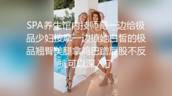 SPA养生馆内技师哥一边给极品少妇按摩一边撩她白皙的极品翘臀美腿拿鸡巴蹭屁股不反抗可以深入了